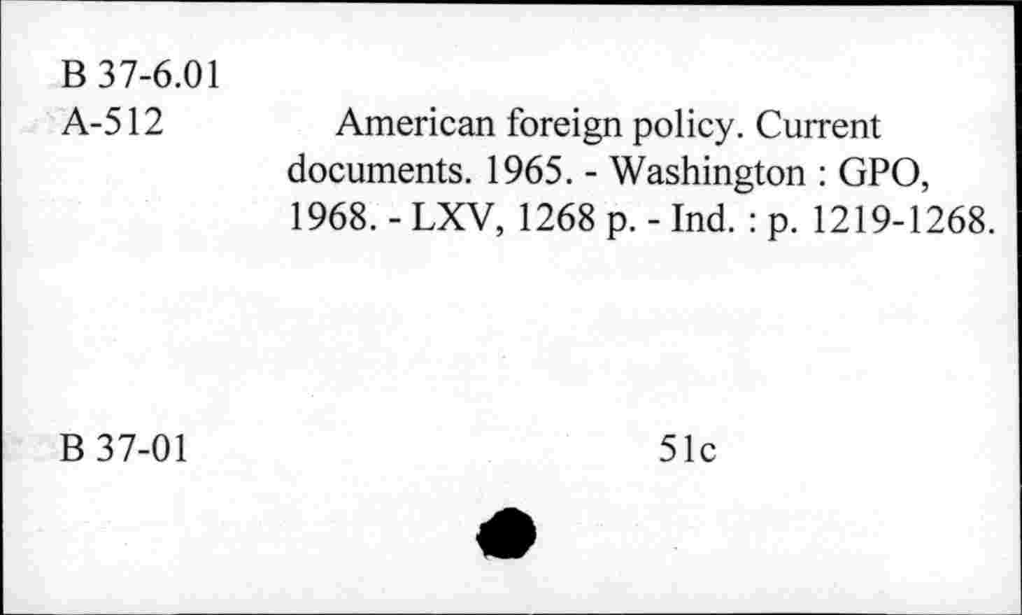 ﻿B 37-6.01 A-512
American foreign policy. Current documents. 1965. - Washington : GPO, 1968. - LXV, 1268 p. - Ind. : p. 1219-1268.
B 37-01
51c